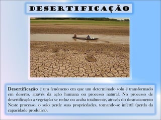 Desertificação é um fenômeno em que um determinado solo é transformado
em deserto, através da ação humana ou processo natural. No processo de
desertificação a vegetação se reduz ou acaba totalmente, através do desmatamento
Neste processo, o solo perde suas propriedades, tornando-se infértil (perda da
capacidade produtiva).
Desertificação
 