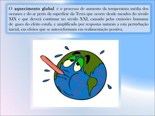 O aquecimento global é o processo de aumento da temperatura média dos
oceanos e do ar perto da superfície da Terra que ocorre desde meados do século
XIX e que deverá continuar no século XXI, causado pelas emissões humanas
de gases do efeito estufa, e amplificado por respostas naturais a esta perturbação
inicial, em efeitos que se auto-reformam em realimentação positiva.
 