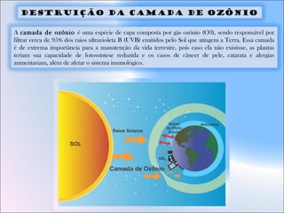 A camada de ozônio é uma espécie de capa composta por gás ozônio (O3), sendo responsável por
filtrar cerca de 95% dos raios ultravioleta B (UVB) emitidos pelo Sol que atingem a Terra. Essa camada
é de extrema importância para a manutenção da vida terrestre, pois caso ela não existisse, as plantas
teriam sua capacidade de fotossíntese reduzida e os casos de câncer de pele, catarata e alergias
aumentariam, além de afetar o sistema imunológico.
Destruição da camada de ozônio
 