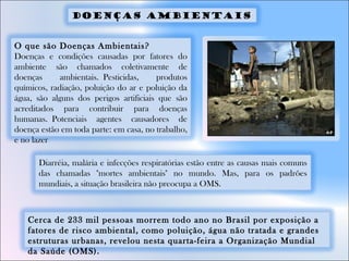 O que são Doenças Ambientais?
Doenças e condições causadas por fatores do
ambiente são chamados coletivamente de
doenças ambientais. Pesticidas, produtos
químicos, radiação, poluição do ar e poluição da
água, são alguns dos perigos artificiais que são
acreditados para contribuir para doenças
humanas. Potenciais agentes causadores de
doença estão em toda parte: em casa, no trabalho,
e no lazer
Cerca de 233 mil pessoas morrem todo ano no Brasil por exposição a
fatores de risco ambiental, como poluição, água não tratada e grandes
estruturas urbanas, revelou nesta quarta-feira a Organização Mundial
da Saúde (OMS).
Diarréia, malária e infecções respiratórias estão entre as causas mais comuns
das chamadas "mortes ambientais" no mundo. Mas, para os padrões
mundiais, a situação brasileira não preocupa a OMS.
Doenças ambientais
 