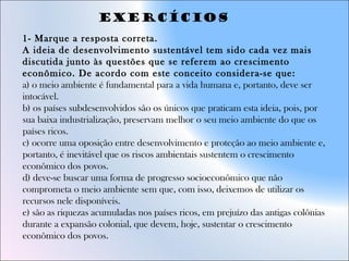 1- Marque a resposta correta.
A ideia de desenvolvimento sustentável tem sido cada vez mais
discutida junto às questões que se referem ao crescimento
econômico. De acordo com este conceito considera-se que:
a) o meio ambiente é fundamental para a vida humana e, portanto, deve ser
intocável.
b) os países subdesenvolvidos são os únicos que praticam esta ideia, pois, por
sua baixa industrialização, preservam melhor o seu meio ambiente do que os
países ricos.
c) ocorre uma oposição entre desenvolvimento e proteção ao meio ambiente e,
portanto, é inevitável que os riscos ambientais sustentem o crescimento
econômico dos povos.
d) deve-se buscar uma forma de progresso socioeconômico que não
comprometa o meio ambiente sem que, com isso, deixemos de utilizar os
recursos nele disponíveis.
e) são as riquezas acumuladas nos países ricos, em prejuízo das antigas colônias
durante a expansão colonial, que devem, hoje, sustentar o crescimento
econômico dos povos.
Exercícios
 
