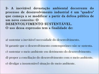 2- A inevitável devastação ambiental decorrente do
processo de desenvolvimento industrial é um "quadro"
que começa a se modificar a partir da defesa pública de
um novo conceito: O
DESENVOLVIMENTO SUSTENTÁVEL.
O uso dessa expressão tem a finalidade de:
a) sustentar a inevitável necessidade do desenvolvimento.
b) garantir que o desenvolvimento contemporâneo não se sustenta.
c) sustentar o meio ambiente em detrimento do desenvolvimento.
d) propor a conciliação do desenvolvimento com o meio ambiente.
e) divulgar a insustentável situação do meio ambiente.
 