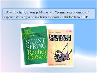 1962- Rachel Carson publica o livro “primavera Silenciosa”
expondo os perigos do inseticida diclorodifeniltricloretano (DDT).
 