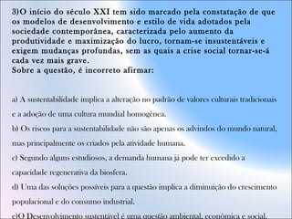 3)O início do século XXI tem sido marcado pela constatação de que
os modelos de desenvolvimento e estilo de vida adotados pela
sociedade contemporânea, caracterizada pelo aumento da
produtividade e maximização do lucro, tornam-se insustentáveis e
exigem mudanças profundas, sem as quais a crise social tornar-se-á
cada vez mais grave.
Sobre a questão, é incorreto afirmar:
a) A sustentabilidade implica a alteração no padrão de valores culturais tradicionais
e a adoção de uma cultura mundial homogênea.
b) Os riscos para a sustentabilidade não são apenas os advindos do mundo natural,
mas principalmente os criados pela atividade humana.
c) Segundo alguns estudiosos, a demanda humana já pode ter excedido a
capacidade regenerativa da biosfera.
d) Uma das soluções possíveis para a questão implica a diminuição do crescimento
populacional e do consumo industrial.
e)O Desenvolvimento sustentável é uma questão ambiental, econômica e social.
 