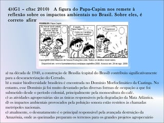 4)(G1 – cftsc 2010)  A figura do Papa-Capim nos remete à
reflexão sobre os impactos ambientais no Brasil. Sobre eles, é
correto afirmar que:
a) na década de 1940, a construção de Brasília (capital do Brasil) contribuiu significativamente
para a descaracterização do Cerrado.  
b) a maior biodiversidade brasileira é encontrada no Domínio Morfoclimático da Caatinga. No
entanto, esse Domínio já foi muito devastado pelas diversas formas de ocupação a que foi
submetido desde o período colonial, principalmente pela monocultura do café.  
c) as atividades agropecuárias são as únicas responsáveis pela degradação da Mata Atlântica.  
d) os impactos ambientais provocados pela poluição sonora estão restritos às chamadas
metrópoles nacionais.  
e) atualmente, o desmatamento é o principal responsável pela avançada destruição da
Amazônia, onde as queimadas preparam os terrenos para os grandes projetos agropecuário
 