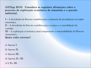 5)(Ufrgs 2010)  Considere as seguintes afirmações sobre o
processo de exploração econômica da Amazônia e a questão
ambiental.
I – A derrubada da floresta contribui para o aumento da precipitação na região
amazônica.
II – A derrubada da floresta contribui para o avanço e a consolidação da
caantiga.
III – A exploração econômica atual compromete a sustentabilidade da Floresta
Amazônica.
Quais estão corretas?    
                                                   
a) Apenas I.  
b) Apenas II.  
c) Apenas III.  
d) Apenas II e III.  
e) I, II e III.  
 