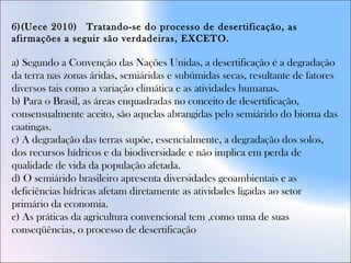 6)(Uece 2010)  Tratando-se do processo de desertificação, as
afirmações a seguir são verdadeiras, EXCETO.
a) Segundo a Convenção das Nações Unidas, a desertificação é a degradação
da terra nas zonas áridas, semiáridas e subúmidas secas, resultante de fatores
diversos tais como a variação climática e as atividades humanas.  
b) Para o Brasil, as áreas enquadradas no conceito de desertificação,
consensualmente aceito, são aquelas abrangidas pelo semiárido do bioma das
caatingas.  
c) A degradação das terras supõe, essencialmente, a degradação dos solos,
dos recursos hídricos e da biodiversidade e não implica em perda de
qualidade de vida da população afetada.  
d) O semiárido brasileiro apresenta diversidades geoambientais e as
deficiências hídricas afetam diretamente as atividades ligadas ao setor
primário da economia.  
e) As práticas da agricultura convencional tem ,como uma de suas
conseqüências, o processo de desertificação
 