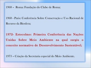 1968 – Roma: Fundação do Clube de Roma;
1968 - Paris: Conferência Sobre Conservação e Uso Racional de
Recurso da Biosfera;
1972- Estocolmo: Primeira Conferência das Nações
Unidas Sobre Meio Ambiente na qual surgiu o
conceito normativo de Desenvolvimento Sustentável;
1973 – Criação da Secretaria especial do Meio Ambiente.
 