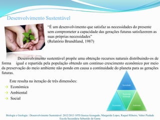 Desenvolvimento Sustentável
                                      “É um desenvolvimento que satisfaz as necessidades do presente
                                      sem comprometer a capacidade das gerações futuras satisfazerem as
                                      suas próprias necessidades”
                                      (Relatório Brundtland, 1987)



          Desenvolvimento sustentável propõe uma obtenção recursos naturais distribuindo-os de
forma igual e repartida pela população obtendo um continuo crescimento econômico por meio
da preservação do meio ambiente não pondo em causa a continuidade do planeta para as gerações
futuras.

   Este resulta na iteração de três dimensões:
                                                                                                          Sociedade
 → Económica
 → Ambiental                                                                                              Sustenta
                                                                                                          bilidade
 → Social
                                                                                               Economia               Ambiente




  Biologia e Geologia : Desenvolvimento Sustentável 2012/2013 10ºD Jéssica Azougado, Margarida Lopes, Raquel Ribeiro, Valter Piedade
                                                 Escola Secundária Sebastião da Gama
 
