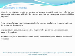 Crescimento Económico
Conceito que exprime apenas ao aumento da riqueza produzida num país não havendo
preocupação na forma da utilização dos recursos naturais e por consequente na sustentabilidade
do planeta.


Como consequência do crescimento económico é o aumento populacional e o desenvolvimento
das industrias e da tecnologia.

Este crescimento e mais saliente nos países desenvolvidos que por sua vez tem os maiores
números de poluição.

No entanto nos países em desenvolvimento começa-se a ver um rápido e frenético crescimento
económico.




  Biologia e Geologia : Desenvolvimento Sustentável 2012/2013 10ºD Jéssica Azougado, Margarida Lopes, Raquel Ribeiro, Valter Piedade
                                                 Escola Secundária Sebastião da Gama
 
