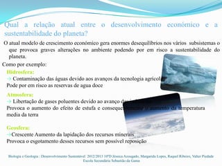 Qual a relação atual entre o desenvolvimento económico e a
sustentabilidade do planeta?
O atual modelo de crescimento económico gera enormes desequilíbrios nos vários subsistemas o
  que provoca graves alterações no ambiente podendo por em risco a sustentabilidade do
  planeta.
Como por exemplo:
 Hidrosfera:
 → Contaminação das águas devido aos avanços da tecnologia agrícola
 Pode por em risco as reservas de agua doce
 Atmosfera:
 → Libertação de gases poluentes devido ao avanço das industrias
 Provoca o aumento do efeito de estufa e consequentemente o aumento da temperatura
 media da terra

 Geosfera:
 →Crescente Aumento da lapidação dos recursos minerais
 Provoca o esgotamento desses recursos sem possível reposição

  Biologia e Geologia : Desenvolvimento Sustentável 2012/2013 10ºD Jéssica Azougado, Margarida Lopes, Raquel Ribeiro, Valter Piedade
                                                 Escola Secundária Sebastião da Gama
 