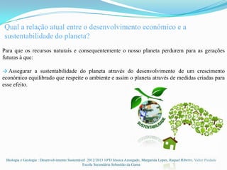 Qual a relação atual entre o desenvolvimento económico e a
sustentabilidade do planeta?
Para que os recursos naturais e consequentemente o nosso planeta perdurem para as gerações
futuras à que:

→ Assegurar a sustentabilidade do planeta através do desenvolvimento de um crescimento
económico equilibrado que respeite o ambiente e assim o planeta através de medidas criadas para
esse efeito.




 Biologia e Geologia : Desenvolvimento Sustentável 2012/2013 10ºD Jéssica Azougado, Margarida Lopes, Raquel Ribeiro, Valter Piedade
                                                Escola Secundária Sebastião da Gama
 