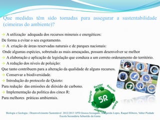 Que medidas têm sido tomadas para assegurar a sustentabilidade
(cimeiras do ambiente)?
→ A utilização adequada dos recursos minerais e energéticos:
De forma a evitar o seu esgotamento.
→ A criação de áreas reservadas naturais e de parques nacionais:
Onde algumas espécies, sobretudo as mais ameaçadas, possam desenvolver se melhor
→ A elaboração e aplicação de legislação que conduza a um correto ordenamento do território.
→ A redução dos níveis de poluição:
Que tanto contribuem para a alteração da qualidade de alguns recursos.
→ Conservar a biodiversidade.
→ Introdução do protocolo de Quioto:
Para redução das emissões de dióxido de carbono.
→ Implementação da política dos cinco R:
Para melhores práticas ambientais.


  Biologia e Geologia : Desenvolvimento Sustentável 2012/2013 10ºD Jéssica Azougado, Margarida Lopes, Raquel Ribeiro, Valter Piedade
                                                 Escola Secundária Sebastião da Gama
 