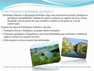 Como Preservar o património geológico?
 Património Natural é a designação atribuída a algo com características físicas, biológicas e
      geológicas extraordinárias, habitats de espécies animais ou vegetais em risco e áreas
      de grande valor do ponto de vista científico e estético ou do ponto de vista da
      conservação.
Existem três tipos de Patrimónios Naturais e são eles:
→ Formações físicas e biológicas, ou grupos destas formações
→ Formações geológicas, fisiográficas e áreas bem delimitadas que constituam o habitat de
  espécies animais ou vegetais em risco
→ Sítios naturais ou áreas naturais bem delimitadas




  Biologia e Geologia : Desenvolvimento Sustentável 2012/2013 10ºD Jéssica Azougado, Margarida Lopes, Raquel Ribeiro, Valter Piedade
                                                 Escola Secundária Sebastião da Gama
 