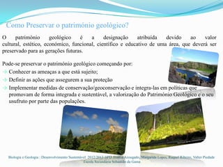 Como Preservar o património geológico?
O     património      geológico   é    a     designação     atribuída  devido    ao    valor
cultural, estético, económico, funcional, científico e educativo de uma área, que deverá ser
preservado para as gerações futuras.

Pode-se preservar o património geológico começando por:
→ Conhecer as ameaças a que está sujeito;
→ Definir as ações que assegurem a sua proteção
→ Implementar medidas de conservação/geoconservação e integra-las em políticas que
  promovam de forma integrada e sustentável, a valorização do Património Geológico e o seu
  usufruto por parte das populações.




  Biologia e Geologia : Desenvolvimento Sustentável 2012/2013 10ºD Jéssica Azougado, Margarida Lopes, Raquel Ribeiro, Valter Piedade
                                                 Escola Secundária Sebastião da Gama
 