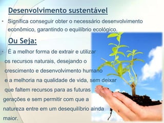 Desenvolvimento sustentável
• Significa conseguir obter o necessário desenvolvimento
econômico, garantindo o equilíbrio ecológico.

Ou Seja:
• É a melhor forma de extrair e utilizar
os recursos naturais, desejando o

crescimento e desenvolvimento humano
e a melhoria na qualidade de vida, sem deixar
que faltem recursos para as futuras

gerações e sem permitir com que a
natureza entre em um desequilíbrio ainda
maior.

 