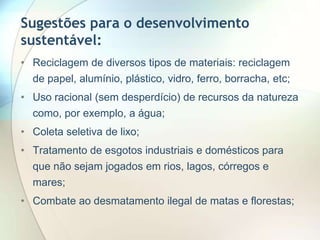 Sugestões para o desenvolvimento
sustentável:
• Reciclagem de diversos tipos de materiais: reciclagem
de papel, alumínio, plástico, vidro, ferro, borracha, etc;

• Uso racional (sem desperdício) de recursos da natureza
como, por exemplo, a água;
• Coleta seletiva de lixo;

• Tratamento de esgotos industriais e domésticos para
que não sejam jogados em rios, lagos, córregos e
mares;
• Combate ao desmatamento ilegal de matas e florestas;

 