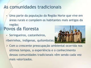 As comunidades tradicionais
• Uma parte da população da Região Norte que vive em
áreas rurais e compõem os habitantes mais antigos da
região;

Povos da floresta

• Seringueiros, castanheiros,
ribeirinhos, indígenas, quilombolas;

 Com a crescente preocupação ambiental ocorrida nos
últimos tempos, a experiência e o conhecimento
dessas comunidades tradicionais vêm sendo cada vez
mais valorizados.

 