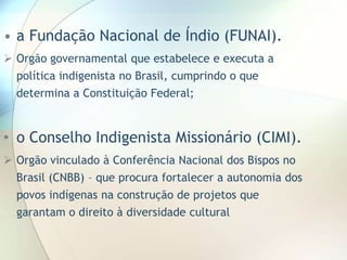 • a Fundação Nacional de Índio (FUNAI).
 Orgão governamental que estabelece e executa a
política indigenista no Brasil, cumprindo o que

determina a Constituição Federal;

• o Conselho Indigenista Missionário (CIMI).
 Orgão vinculado à Conferência Nacional dos Bispos no
Brasil (CNBB) – que procura fortalecer a autonomia dos
povos indígenas na construção de projetos que
garantam o direito à diversidade cultural

 