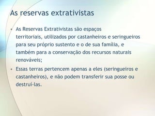 As reservas extrativistas
• As Reservas Extrativistas são espaços
territoriais, utilizados por castanheiros e seringueiros
para seu próprio sustento e o de sua família, e
também para a conservação dos recursos naturais
renováveis;
• Essas terras pertencem apenas a eles (seringueiros e
castanheiros), e não podem transferir sua posse ou
destruí-las.

 