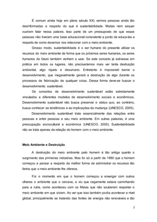 2
É comum ainda hoje em pleno século XXI, vermos pessoas ainda tão
desinformadas a respeito do que é sustentabilidade. Muitas nem sequer
ouviram falar nessa palavra. Isso parte de um pressuposto de que essas
pessoas não tiveram uma base educacional consistente a ponto de educa-las a
respeito de como devemos nos relacionar com o meio ambiente.
Grosso modo, sustentabilidade é o ser humano do presente utilizar os
recursos do meio ambiente de forma que os próximos seres humanos, os seres
humanos do futuro também venham a usar. Se este conceito já estivesse em
prática em todos os lugares, não precisaríamos mais ver tanta destruição
ambiental, algo injusto e desumano. Entretanto é impossível barrar o
desenvolvimento, que inegavelmente gerará a destruição de algo durante os
processos de fabricação de qualquer coisa. Dessa forma deve-se buscar o
desenvolvimento sustentável.
Os conceitos de desenvolvimento sustentável estão estreitamente
vinculados a diferentes modelos de desenvolvimento sociais e econômicos.
Desenvolvimento sustentável não busca preservar o status quo, ao contrário,
busca conhecer as tendências e as implicações da mudança (UNESCO, 2005).
Desenvolvimento sustentável trata essencialmente das relações entre
pessoas e entre pessoas e seu meio ambiente. Em outras palavras, é uma
preocupação sociocultural e econômica (UNESCO, 2005). Sustentabilidade
não se trata apenas da relação do homem com o meio ambiente.
Meio Ambiente e Destruição
A destruição do meio ambiente pelo homem é tão antiga quanto o
surgimento das primeiras indústrias. Mas foi só a partir de 1980 que o homem
começou a pensar a respeito da melhor forma de administrar os recursos tão
fartos que o meio ambiente lhe oferece.
Foi o momento em que o homem começou a enxergar com outros
olhares o ambiente que o cercava, e viu que cegamente estava caminhando
para a ruína, como aconteceu com os Maias que não souberam respeitar o
meio ambiente em que viviam. Ao ver que isso também podia acontecer a nível
global, principalmente se tratando das fontes de energia não renováveis e tão
 