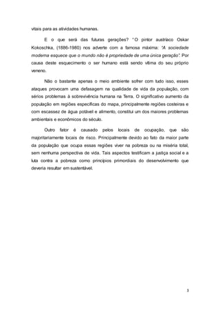 3
vitais para as atividades humanas.
E o que será das futuras gerações? “O pintor austríaco Oskar
Kokoschka, (1886-1980) nos adverte com a famosa máxima: “A sociedade
moderna esquece que o mundo não é propriedade de uma única geração”. Por
causa deste esquecimento o ser humano está sendo vítima do seu próprio
veneno.
Não o bastante apenas o meio ambiente sofrer com tudo isso, esses
ataques provocam uma defasagem na qualidade de vida da população, com
sérios problemas à sobrevivência humana na Terra. O significativo aumento da
população em regiões específicas do mapa, principalmente regiões costeiras e
com escassez de água potável e alimento, constitui um dos maiores problemas
ambientais e econômicos do século.
Outro fator é causado pelos locais de ocupação, que são
majoritariamente locais de risco. Principalmente devido ao fato da maior parte
da população que ocupa essas regiões viver na pobreza ou na miséria total,
sem nenhuma perspectiva de vida. Tais aspectos testificam a justiça social e a
luta contra a pobreza como princípios primordiais do desenvolvimento que
deveria resultar em sustentável.
 
