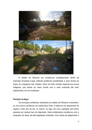 4
O estado de Roraima por localizar-se completamente dentro da
chamada Amazônia Legal, enfrenta problemas semelhantes a esse devido às
áreas de ocupações das cidades. Deve ser feita menção especial aos povos
indígenas, que devido ao maior vinculo com o meio ambiente são mais
prejudicados com as mudanças.
Poluição da Água
Os principais problemas ambientais do estado de Roraima concentram-
se nos bairros periféricos da capital Boa Vista, e tratam-se do lançamento de
esgoto e todo tipo de lixo “in natura”, ou seja, em rios e igarapés sem terem
passado por nenhum tipo de tratamento. Outra problemática constitui-se com a
ocupação de áreas de alta fragilidade ambiental, como áreas de alagamento e
 