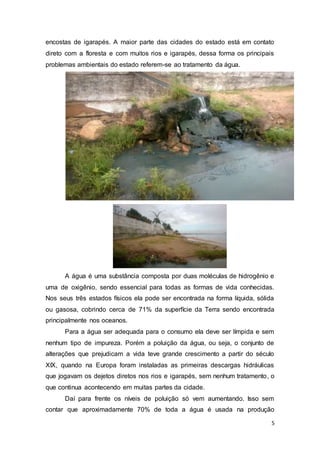 5
encostas de igarapés. A maior parte das cidades do estado está em contato
direto com a floresta e com muitos rios e igarapés, dessa forma os principais
problemas ambientais do estado referem-se ao tratamento da água.
A água é uma substância composta por duas moléculas de hidrogênio e
uma de oxigênio, sendo essencial para todas as formas de vida conhecidas.
Nos seus três estados físicos ela pode ser encontrada na forma líquida, sólida
ou gasosa, cobrindo cerca de 71% da superfície da Terra sendo encontrada
principalmente nos oceanos.
Para a água ser adequada para o consumo ela deve ser límpida e sem
nenhum tipo de impureza. Porém a poluição da água, ou seja, o conjunto de
alterações que prejudicam a vida teve grande crescimento a partir do século
XIX, quando na Europa foram instaladas as primeiras descargas hidráulicas
que jogavam os dejetos diretos nos rios e igarapés, sem nenhum tratamento, o
que continua acontecendo em muitas partes da cidade.
Daí para frente os níveis de poluição só vem aumentando. Isso sem
contar que aproximadamente 70% de toda a água é usada na produção
 