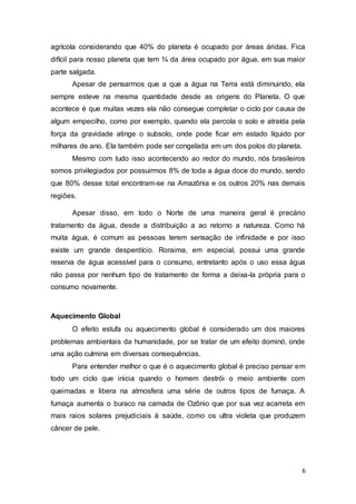6
agrícola considerando que 40% do planeta é ocupado por áreas áridas. Fica
difícil para nosso planeta que tem ¾ da área ocupado por água, em sua maior
parte salgada.
Apesar de pensarmos que a que a água na Terra está diminuindo, ela
sempre esteve na mesma quantidade desde as origens do Planeta. O que
acontece é que muitas vezes ela não consegue completar o ciclo por causa de
algum empecilho, como por exemplo, quando ela percola o solo e atraída pela
força da gravidade atinge o subsolo, onde pode ficar em estado líquido por
milhares de ano. Ela também pode ser congelada em um dos polos do planeta.
Mesmo com tudo isso acontecendo ao redor do mundo, nós brasileiros
somos privilegiados por possuirmos 8% de toda a água doce do mundo, sendo
que 80% desse total encontram-se na Amazônia e os outros 20% nas demais
regiões.
Apesar disso, em todo o Norte de uma maneira geral é precário
tratamento da água, desde a distribuição a ao retorno a natureza. Como há
muita água, é comum as pessoas terem sensação de infinidade e por isso
existe um grande desperdício. Roraima, em especial, possui uma grande
reserva de água acessível para o consumo, entretanto após o uso essa água
não passa por nenhum tipo de tratamento de forma a deixa-la própria para o
consumo novamente.
Aquecimento Global
O efeito estufa ou aquecimento global é considerado um dos maiores
problemas ambientais da humanidade, por se tratar de um efeito dominó, onde
uma ação culmina em diversas consequências.
Para entender melhor o que é o aquecimento global é preciso pensar em
todo um ciclo que inicia quando o homem destrói o meio ambiente com
queimadas e libera na atmosfera uma série de outros tipos de fumaça. A
fumaça aumenta o buraco na camada de Ozônio que por sua vez acarreta em
mais raios solares prejudiciais à saúde, como os ultra violeta que produzem
câncer de pele.
 