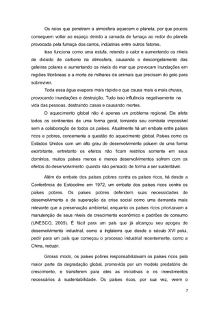 7
Os raios que penetram a atmosfera aquecem o planeta, por que poucos
conseguem voltar ao espaço devido a camada de fumaça ao redor do planeta
provocada pela fumaça dos carros, indústrias entre outros fatores.
Isso funciona como uma estufa, retendo o calor e aumentando os níveis
de dióxido de carbono na atmosfera, causando o descongelamento das
geleiras polares e aumentando os níveis do mar que provocam inundações em
regiões litorâneas e a morte de milhares de animais que precisam do gelo para
sobreviver.
Toda essa água evapora mais rápido o que causa mais e mais chuvas,
provocando inundações e destruição. Tudo isso influência negativamente na
vida das pessoas, destruindo casas e causando mortes.
O aquecimento global não é apenas um problema regional. Ele afeta
todos os continentes de uma forma geral, tornando seu combate impossível
sem a colaboração de todos os países. Atualmente há um embate entre países
ricos e pobres, concernente a questão do aquecimento global. Países como os
Estados Unidos com um alto grau de desenvolvimento poluem de uma forma
exorbitante, entretanto os efeitos não ficam restritos somente em seus
domínios, muitos países menos e menos desenvolvimentos sofrem com os
efeitos do desenvolvimento quando não pensado de forma a ser sustentável.
Além do embate dos países pobres contra os países ricos, há desde a
Conferência de Estocolmo em 1972, um embate dos países ricos contra os
países pobres. Os países pobres defendem suas necessidades de
desenvolvimento e de superação da crise social como uma demanda mais
relevante que a preservação ambiental, enquanto os países ricos priorizavam a
manutenção de seus níveis de crescimento econômico e padrões de consumo
(UNESCO, 2005). É fácil para um país que já alcançou seu apogeu de
desenvolvimento industrial, como a Inglaterra que desde o século XVI polui,
pedir para um país que começou o processo industrial recentemente, como a
China, reduzir.
Grosso modo, os países pobres responsabilizavam os países ricos pela
maior parte da degradação global, promovida por um modelo predatório de
crescimento, e transferem para eles as iniciativas e os investimentos
necessários à sustentabilidade. Os países ricos, por sua vez, veem o
 