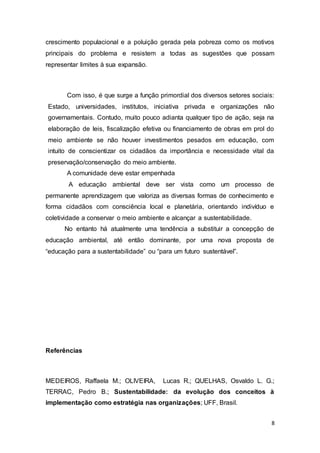 8
crescimento populacional e a poluição gerada pela pobreza como os motivos
principais do problema e resistem a todas as sugestões que possam
representar limites à sua expansão.
Com isso, é que surge a função primordial dos diversos setores sociais:
Estado, universidades, institutos, iniciativa privada e organizações não
governamentais. Contudo, muito pouco adianta qualquer tipo de ação, seja na
elaboração de leis, fiscalização efetiva ou financiamento de obras em prol do
meio ambiente se não houver investimentos pesados em educação, com
intuito de conscientizar os cidadãos da importância e necessidade vital da
preservação/conservação do meio ambiente.
A comunidade deve estar empenhada
A educação ambiental deve ser vista como um processo de
permanente aprendizagem que valoriza as diversas formas de conhecimento e
forma cidadãos com consciência local e planetária, orientando indivíduo e
coletividade a conservar o meio ambiente e alcançar a sustentabilidade.
No entanto há atualmente uma tendência a substituir a concepção de
educação ambiental, até então dominante, por uma nova proposta de
“educação para a sustentabilidade” ou “para um futuro sustentável”.
Referências
MEDEIROS, Raffaela M.; OLIVEIRA, Lucas R.; QUELHAS, Osvaldo L. G.;
TERRAC, Pedro B.; Sustentabilidade: da evolução dos conceitos à
implementação como estratégia nas organizações; UFF, Brasil.
 
