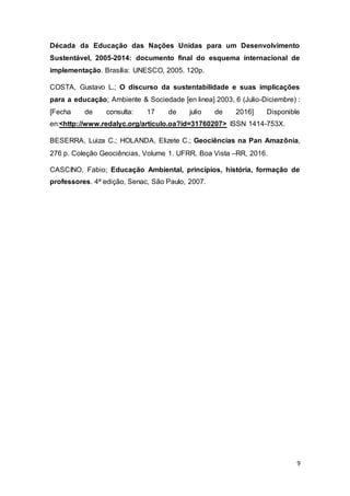 9
Década da Educação das Nações Unidas para um Desenvolvimento
Sustentável, 2005-2014: documento final do esquema internacional de
implementação. Brasília: UNESCO, 2005. 120p.
COSTA, Gustavo L.; O discurso da sustentabilidade e suas implicações
para a educação; Ambiente & Sociedade [en linea] 2003, 6 (Julio-Diciembre) :
[Fecha de consulta: 17 de julio de 2016] Disponible
en:<http://www.redalyc.org/articulo.oa?id=31760207> ISSN 1414-753X.
BESERRA, Luiza C.; HOLANDA, Elizete C.; Geociências na Pan Amazônia,
276 p. Coleção Geociências, Volume 1. UFRR, Boa Vista –RR, 2016.
CASCINO, Fabio; Educação Ambiental, princípios, história, formação de
professores. 4ª edição, Senac, São Paulo, 2007.
 