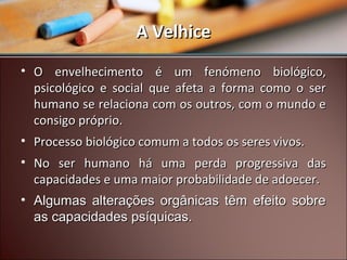 A Velhice
• O envelhecimento é um fenómeno biológico,
psicológico e social que afeta a forma como o ser
humano se relaciona com os outros, com o mundo e
consigo próprio.
• Processo biológico comum a todos os seres vivos.
• No ser humano há uma perda progressiva das
capacidades e uma maior probabilidade de adoecer.
• Algumas alterações orgânicas têm efeito sobre
as capacidades psíquicas.

 