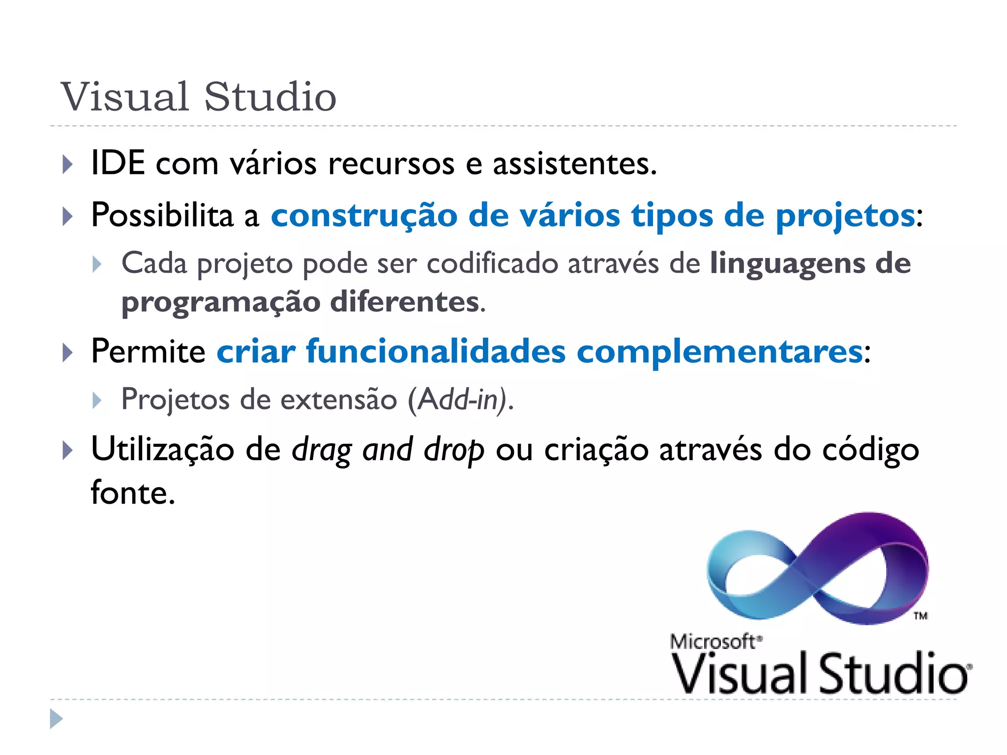 Visual Studio
   IDE com vários recursos e assistentes.
   Possibilita a construção de vários tipos de projetos:
       Cada projeto pode ser codificado através de linguagens de
        programação diferentes.
   Permite criar funcionalidades complementares:
       Projetos de extensão (Add-in).
   Utilização de drag and drop ou criação através do código
    fonte.
 