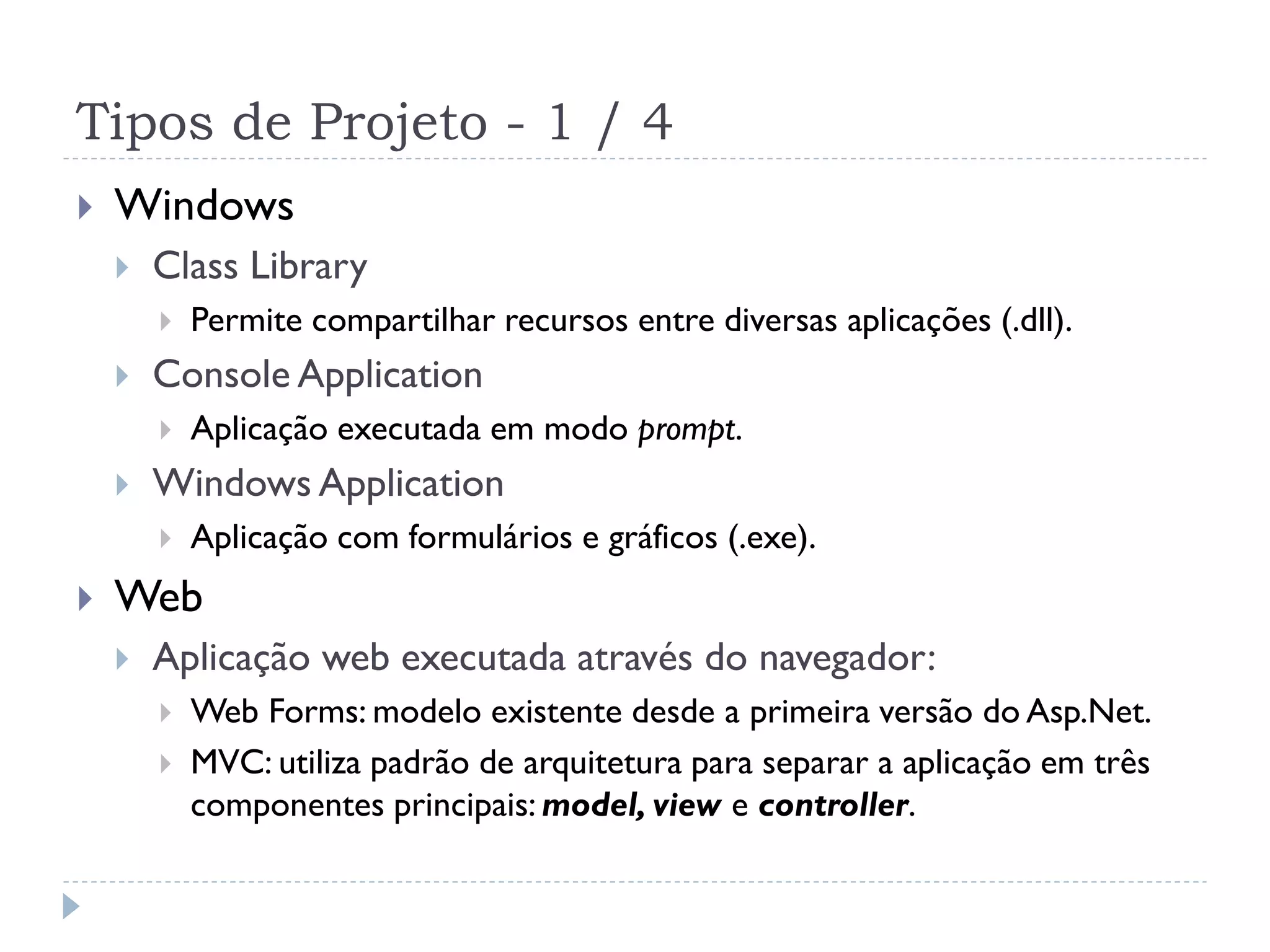 Tipos de Projeto - 1 / 4
   Windows
       Class Library
           Permite compartilhar recursos entre diversas aplicações (.dll).
       Console Application
           Aplicação executada em modo prompt.
       Windows Application
           Aplicação com formulários e gráficos (.exe).
   Web
       Aplicação web executada através do navegador:
           Web Forms: modelo existente desde a primeira versão do Asp.Net.
           MVC: utiliza padrão de arquitetura para separar a aplicação em três
            componentes principais: model, view e controller.
 