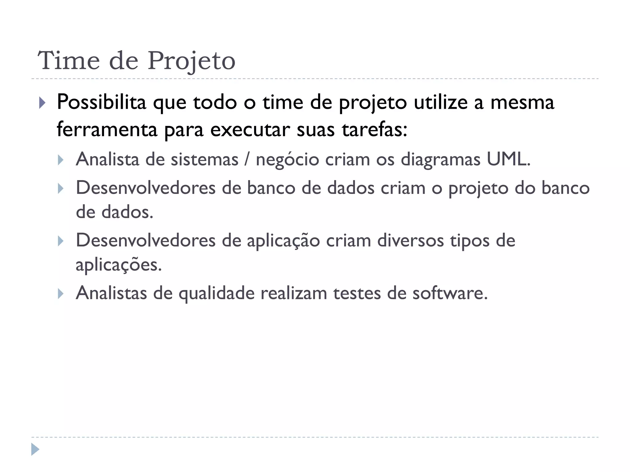 Time de Projeto
   Possibilita que todo o time de projeto utilize a mesma
    ferramenta para executar suas tarefas:
       Analista de sistemas / negócio criam os diagramas UML.
       Desenvolvedores de banco de dados criam o projeto do banco
        de dados.
       Desenvolvedores de aplicação criam diversos tipos de
        aplicações.
       Analistas de qualidade realizam testes de software.
 