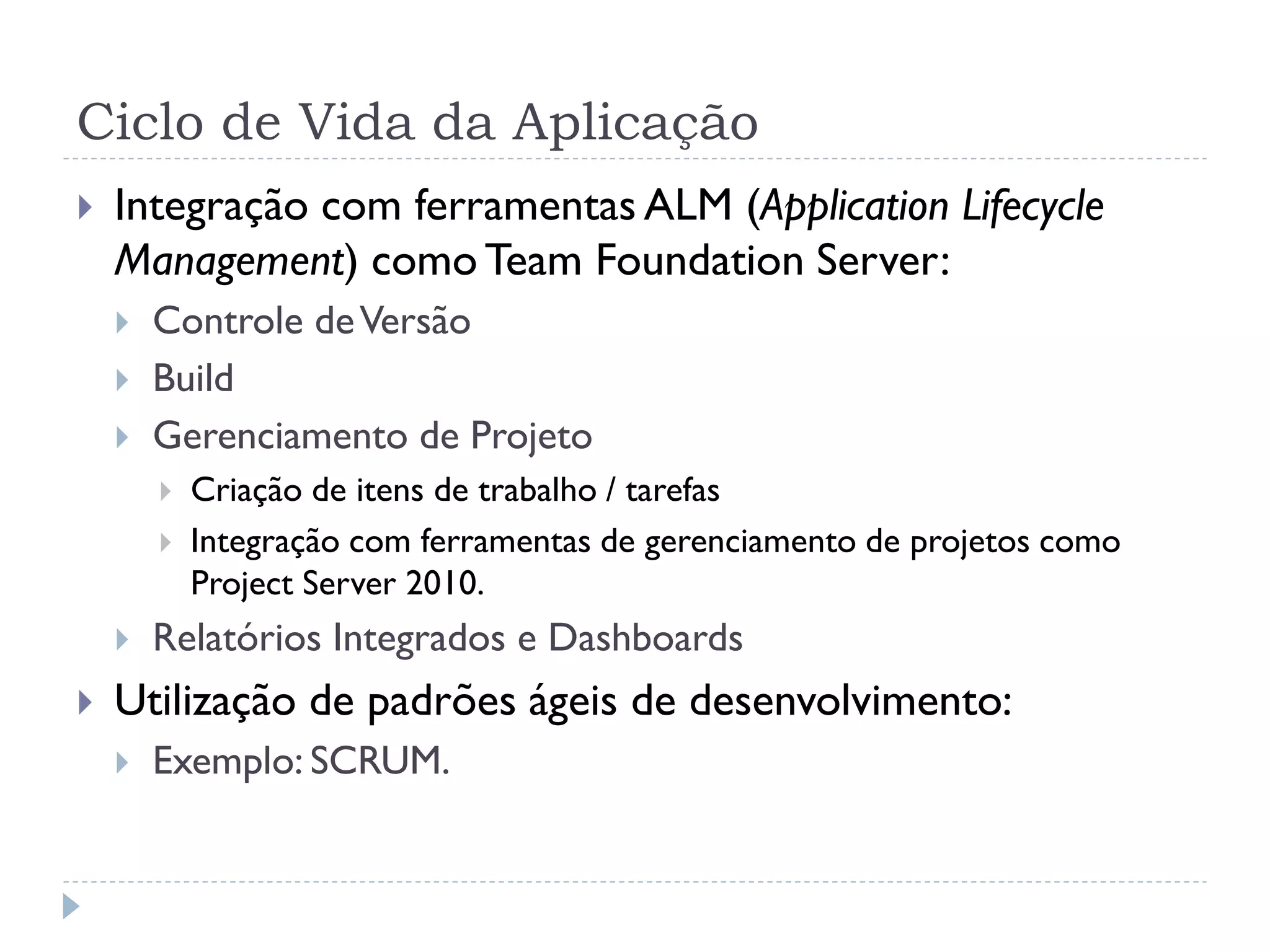 Ciclo de Vida da Aplicação
   Integração com ferramentas ALM (Application Lifecycle
    Management) como Team Foundation Server:
       Controle de Versão
       Build
       Gerenciamento de Projeto
           Criação de itens de trabalho / tarefas
           Integração com ferramentas de gerenciamento de projetos como
            Project Server 2010.
       Relatórios Integrados e Dashboards
   Utilização de padrões ágeis de desenvolvimento:
       Exemplo: SCRUM.
 