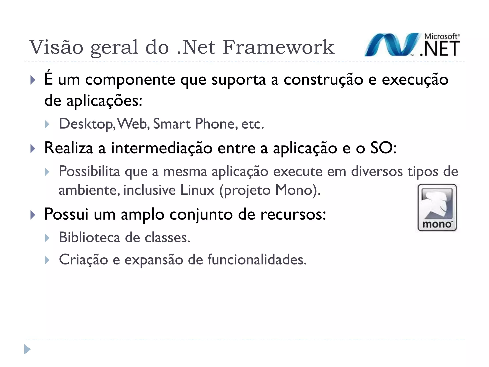 Visão geral do .Net Framework
   É um componente que suporta a construção e execução
    de aplicações:
       Desktop, Web, Smart Phone, etc.
   Realiza a intermediação entre a aplicação e o SO:
       Possibilita que a mesma aplicação execute em diversos tipos de
        ambiente, inclusive Linux (projeto Mono).
   Possui um amplo conjunto de recursos:
       Biblioteca de classes.
       Criação e expansão de funcionalidades.
 