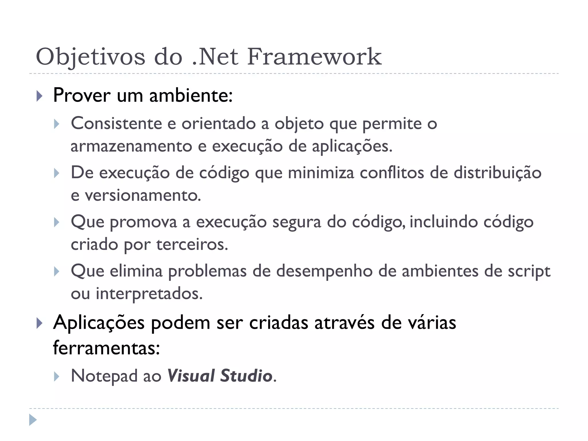 Objetivos do .Net Framework
   Prover um ambiente:
       Consistente e orientado a objeto que permite o
        armazenamento e execução de aplicações.
       De execução de código que minimiza conflitos de distribuição
        e versionamento.
       Que promova a execução segura do código, incluindo código
        criado por terceiros.
       Que elimina problemas de desempenho de ambientes de script
        ou interpretados.
   Aplicações podem ser criadas através de várias
    ferramentas:
       Notepad ao Visual Studio.
 