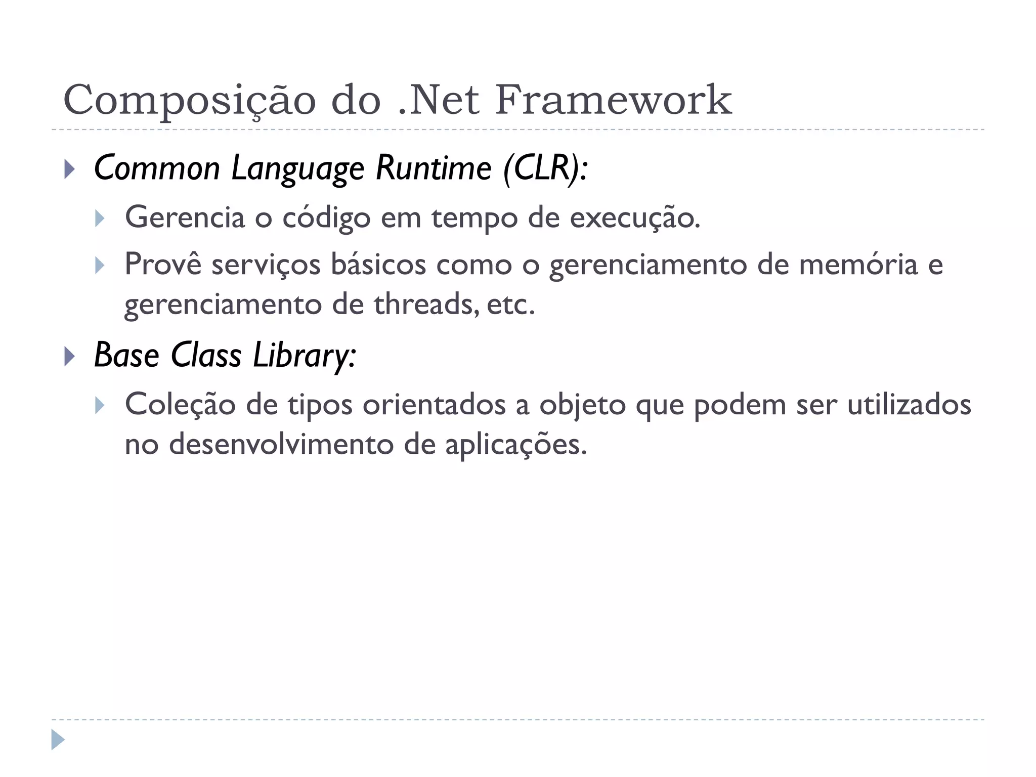 Composição do .Net Framework
   Common Language Runtime (CLR):
       Gerencia o código em tempo de execução.
       Provê serviços básicos como o gerenciamento de memória e
        gerenciamento de threads, etc.
   Base Class Library:
       Coleção de tipos orientados a objeto que podem ser utilizados
        no desenvolvimento de aplicações.
 