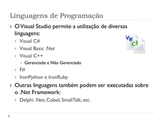 Linguagens de Programação
   O Visual Studio permite a utilização de diversas
    linguagens:
       Visual C#
       Visual Basic .Net
       Visual C++
           Gerenciado e Não Gerenciado
       F#
       IronPython e IronRuby
   Outras linguagens também podem ser executadas sobre
    o .Net Framework:
       Delphi .Net, Cobol, SmallTalk, etc.
 