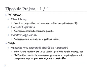 Tipos de Projeto - 1 / 4
   Windows
       Class Library
           Permite compartilhar recursos entre diversas aplicações (.dll).
       Console Application
           Aplicação executada em modo prompt.
       Windows Application
           Aplicação com formulários e gráficos (.exe).
   Web
       Aplicação web executada através do navegador:
           Web Forms: modelo existente desde a primeira versão do Asp.Net.
           MVC: utiliza padrão de arquitetura para separar a aplicação em três
            componentes principais: model, view e controller.
 