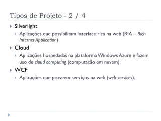 Tipos de Projeto - 2 / 4
   Silverlight
       Aplicações que possibilitam interface rica na web (RIA – Rich
        Internet Application)
   Cloud
       Aplicações hospedadas na plataforma Windows Azure e fazem
        uso de cloud computing (computação em nuvem).
   WCF
       Aplicações que proveem serviços na web (web services).
 