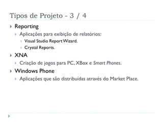Tipos de Projeto - 3 / 4
   Reporting
       Aplicações para exibição de relatórios:
           Visual Studio Report Wizard.
           Crystal Reports.
   XNA
       Criação de jogos para PC, XBox e Smart Phones.
   Windows Phone
       Aplicações que são distribuídas através do Market Place.
 
