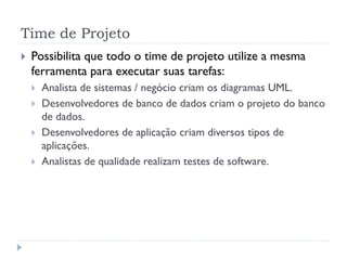 Time de Projeto
   Possibilita que todo o time de projeto utilize a mesma
    ferramenta para executar suas tarefas:
       Analista de sistemas / negócio criam os diagramas UML.
       Desenvolvedores de banco de dados criam o projeto do banco
        de dados.
       Desenvolvedores de aplicação criam diversos tipos de
        aplicações.
       Analistas de qualidade realizam testes de software.
 