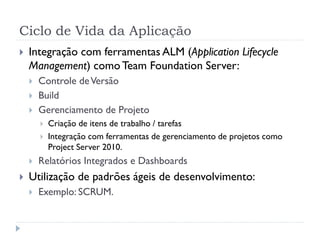 Ciclo de Vida da Aplicação
   Integração com ferramentas ALM (Application Lifecycle
    Management) como Team Foundation Server:
       Controle de Versão
       Build
       Gerenciamento de Projeto
           Criação de itens de trabalho / tarefas
           Integração com ferramentas de gerenciamento de projetos como
            Project Server 2010.
       Relatórios Integrados e Dashboards
   Utilização de padrões ágeis de desenvolvimento:
       Exemplo: SCRUM.
 