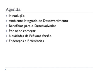 Agenda
   Introdução
   Ambiente Integrado de Desenvolvimento
   Benefícios para o Desenvolvedor
   Por onde começar
   Novidades da Próxima Versão
   Endereços e Referências
 