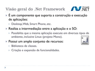 Visão geral do .Net Framework
   É um componente que suporta a construção e execução
    de aplicações:
       Desktop, Web, Smart Phone, etc.
   Realiza a intermediação entre a aplicação e o SO:
       Possibilita que a mesma aplicação execute em diversos tipos de
        ambiente, inclusive Linux (projeto Mono).
   Possui um amplo conjunto de recursos:
       Biblioteca de classes.
       Criação e expansão de funcionalidades.
 