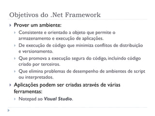 Objetivos do .Net Framework
   Prover um ambiente:
       Consistente e orientado a objeto que permite o
        armazenamento e execução de aplicações.
       De execução de código que minimiza conflitos de distribuição
        e versionamento.
       Que promova a execução segura do código, incluindo código
        criado por terceiros.
       Que elimina problemas de desempenho de ambientes de script
        ou interpretados.
   Aplicações podem ser criadas através de várias
    ferramentas:
       Notepad ao Visual Studio.
 