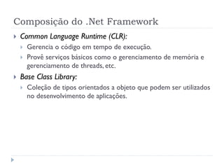 Composição do .Net Framework
   Common Language Runtime (CLR):
       Gerencia o código em tempo de execução.
       Provê serviços básicos como o gerenciamento de memória e
        gerenciamento de threads, etc.
   Base Class Library:
       Coleção de tipos orientados a objeto que podem ser utilizados
        no desenvolvimento de aplicações.
 